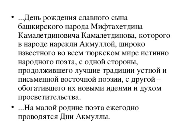 ...День рождения славного сына башкирского народа Мифтахетдина Камалетдиновича Камалетдинова, которого в народе нарекли Акмуллой, широко известного во всем тюркском мире истинно народного поэта, с одной стороны, продолжившего лучшие традиции устной и письменной восточной поэзии, с другой – обогатившего их новыми идеями и духом просветительства. ...На малой родине поэта ежегодно проводятся Дни Акмуллы. 