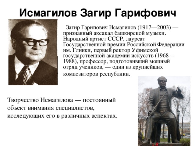 Исмагилов Загир Гарифович  Загир Гарипович Исмагилов (1917—2003) — признанный аксакал башкирской музыки. Народный артист СССР, лауреат Государственной премии Российской Федерации им. Глинки, первый ректор Уфимской государственной академии искусств (1968—1988), профессор, подготовивший мощный отряд учеников, — один из крупнейших композиторов республики. Творчество Исмагилова — постоянный объект внимания специалистов, исследующих его в различных аспектах. 