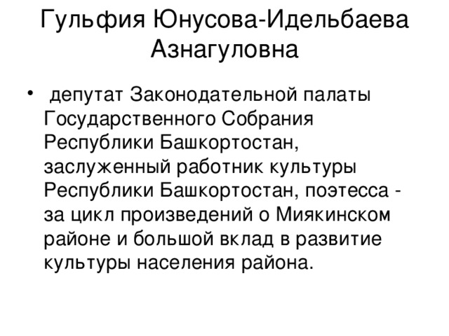 Гульфия Юнусова-Идельбаева Азнагуловна  депутат Законодательной палаты Государственного Собрания Республики Башкортостан, заслуженный работник культуры Республики Башкортостан, поэтесса - за цикл произведений о Миякинском районе и большой вклад в развитие культуры населения района. 