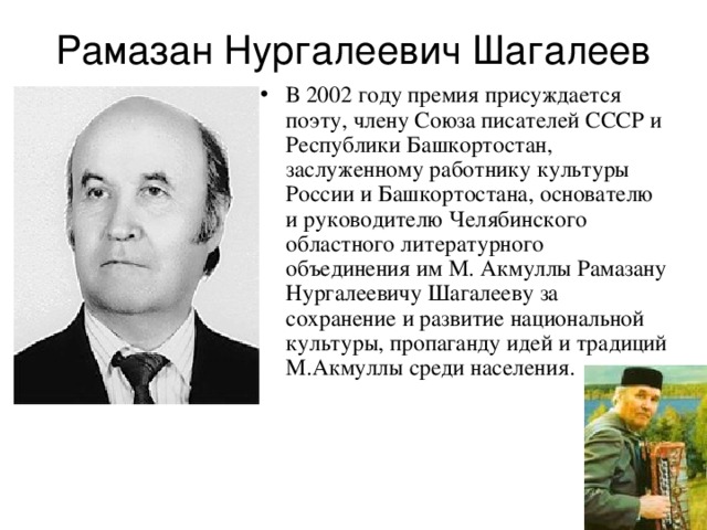 Рамазан Нургалеевич Шагалеев В 2002 году премия присуждается поэту, члену Союза писателей СССР и Республики Башкортостан, заслуженному работнику культуры России и Башкортостана, основателю и руководителю Челябинского областного литературного объединения им М. Акмуллы Рамазану Нургалеевичу Шагалееву за сохранение и развитие национальной культуры, пропаганду идей и традиций М.Акмуллы среди населения. 