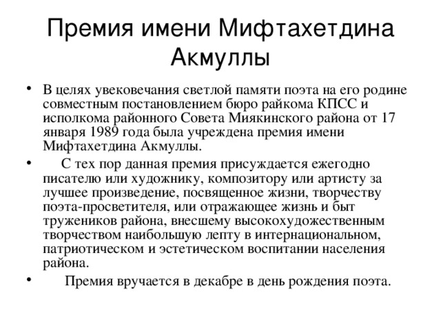 Премия имени Мифтахетдина Акмуллы В целях увековечания светлой памяти поэта на его родине совместным постановлением бюро райкома КПСС и исполкома районного Совета Миякинского района от 17 января 1989 года была учреждена премия имени Мифтахетдина Акмуллы.  С тех пор данная премия присуждается ежегодно писателю или художнику, композитору или артисту за лучшее произведение, посвященное жизни, творчеству поэта-просветителя, или отражающее жизнь и быт тружеников района, внесшему высокохудожественным творчеством наибольшую лепту в интернациональном, патриотическом и эстетическом воспитании населения района.  Премия вручается в декабре в день рождения поэта. 