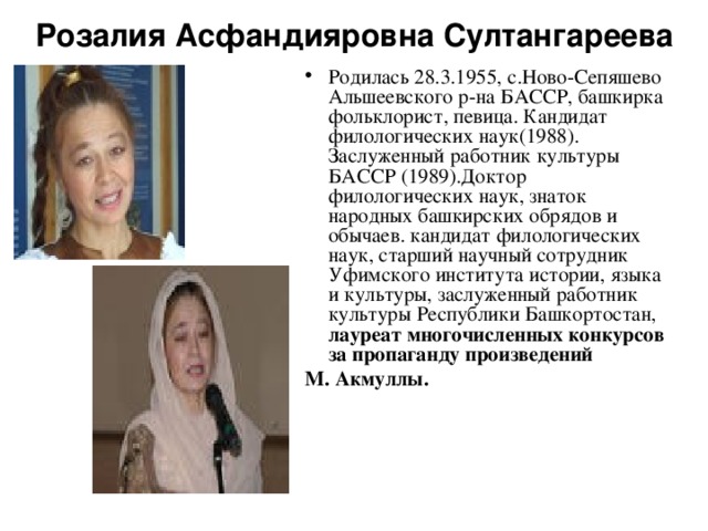 Розалия Асфандияровна Султангареева Родилась 28.3.1955, с.Ново-Сепяшево Альшеевского р-на БАССР, башкирка фольклорист, певица. Кандидат филологических наук(1988). Заслуженный работник культуры БАССР (1989).Доктор филологических наук, знаток народных башкирских обрядов и обычаев. кандидат филологических наук, старший научный сотрудник Уфимского института истории, языка и культуры, заслуженный работник культуры Республики Башкортостан, лауреат многочисленных конкурсов за пропаганду произведений М. Акмуллы. 