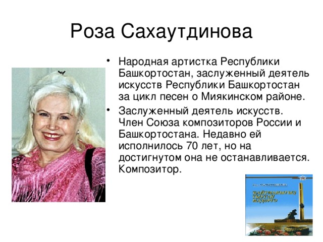 Роза Сахаутдинова Народная артистка Республики Башкортостан, заслуженный деятель искусств Республики Башкортостан за цикл песен о Миякинском районе. Заслуженный деятель искусств. Член Союза композиторов России и Башкортостана. Недавно ей исполнилось 70 лет, но на достигнутом она не останавливается. Композитор. 