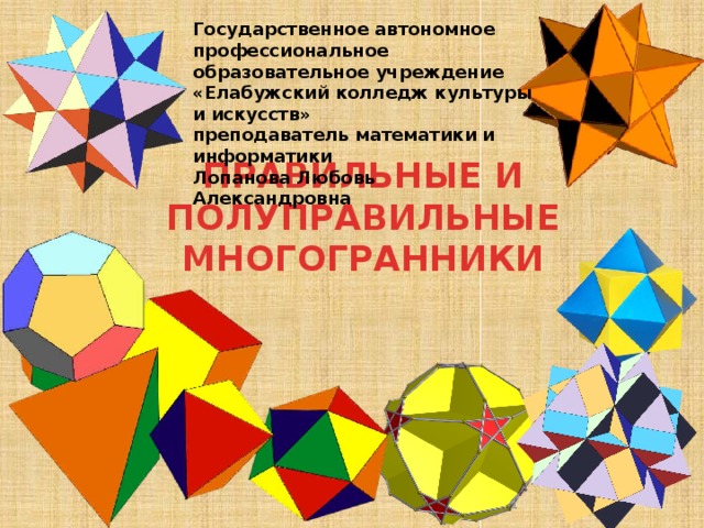 Государственное автономное профессиональное образовательное учреждение «Елабужский колледж культуры и искусств» преподаватель математики и информатики Лопанова Любовь Александровна ПРАВИЛЬНЫЕ И ПОЛУПРАВИЛЬНЫЕ МНОГОГРАННИКИ  
