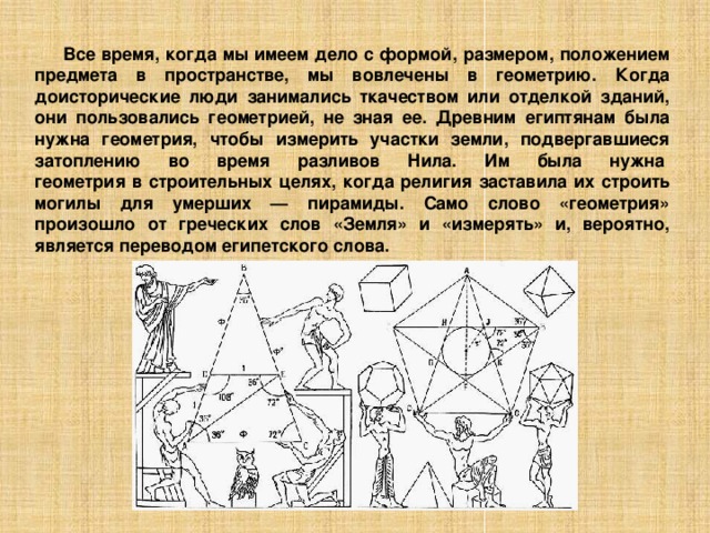 Все время, когда мы имеем дело с формой, размером, положением предмета в пространстве, мы вовлечены в геометрию. Когда доисторические люди занимались ткачеством или отделкой зданий, они пользовались геометрией, не зная ее. Древним египтянам была нужна геометрия, чтобы измерить участки земли, подвергавшиеся затоплению во время разливов Нила. Им была нужна   геометрия в строительных целях, когда религия заставила их строить могилы для умерших — пирамиды. Само слово «геометрия» произошло от греческих слов «Земля» и «измерять» и, вероятно, является переводом египетского слова. 