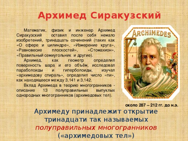Архимед Сиракузский Математик, физик и инженер Архимед Сиракузский оставил после себя немало изобретений, тринадцать сочинений (таких как «О сфере и цилиндре», «Измерение круга», «Равновесие плоскостей», «Стомахион», «Правильный семиугольник и другие). Архимед, как геометр определил поверхность шара и его объём, исследовал параболоиды и гиперболоиды, изучал «архимедову спираль», определил число «пи», как находящееся между 3,141 и 3,142. Вклад Архимеда в теорию многогранников - описание 13 полуправильных выпуклых однородных многогранников (архимедовых тел). около 287 – 212 гг. до н.э. Архимеду принадлежит открытие тринадцати так называемых полуправильных многогранников («архимедовых тел») 