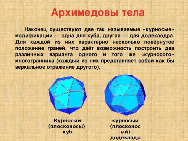 Архимедовы тела Наконец существуют две так называемые «курносые» модификации — одна для куба, другая — для додекаэдра. Для каждой из них характерно несколько повёрнутое положение граней, что даёт возможность построить два различных варианта одного и того же «курносого» многогранника (каждый из них представляет собой как бы зеркальное отражение другого). курносый (плосконосый) додекаэдр Курносый (плосконосы) куб 