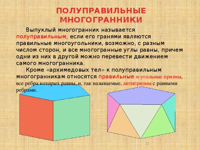 ПОЛУПРАВИЛЬНЫЕ МНОГОГРАННИКИ   Выпуклый многогранник называется полуправильным, если его гранями являются правильные многоугольники, возможно, с разным числом сторон, и все многогранные углы равны, причем одни из них в другой можно перевести движением самого многогранника. Кроме «архимедовых тел» к полуправильным многогранникам относятся правильные n-угольные призмы , все ребра которых равны, и, так называемые, антипризмы с равными ребрами.  