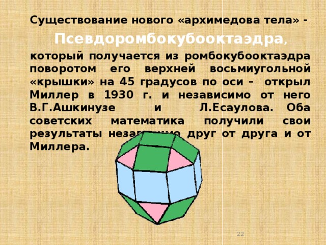 Существование нового «архимедова тела» -  Псевдоромбокубооктаэдра , который получается из ромбокубооктаэдра поворотом его верхней восьмиугольной «крышки» на 45 градусов по оси – открыл Миллер в 1930 г. и независимо от него В.Г.Ашкинузе и Л.Есаулова. Оба советских математика получили свои результаты независимо друг от друга и от Миллера.  