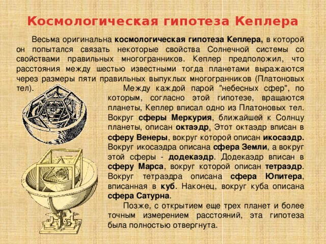 Космологическая гипотеза Кеплера Весьма оригинальна космологическая гипотеза Кеплера, в которой он попытался связать некоторые свойства Солнечной системы со свойствами правильных многогранников. Кеплер предположил, что расстояния между шестью известными тогда планетами выражаются через размеры пяти правильных выпуклых многогранников (Платоновых тел). Между каждой парой 