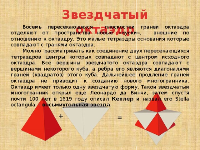 Звездчатый октаэдр Восемь пересекающихся плоскостей граней октаэдра отделяют от пространства новые «куски», внешние по отношению к октаэдру. Это малые тетраэдры основания которые совпадают с гранями октаэдра. Можно рассматривать как соединение двух пересекающихся тетраэдров центры которых совпадают с центром исходного октаэдра. Все вершины звездчатого октаэдра совпадают с вершинами некоторого куба, а ребра его являются диагоналями граней (квадратов) этого куба. Дальнейшее продление граней октаэдра не приводит к созданию нового многогранника. Октаэдр имеет только одну звездчатую форму. Такой звездчатый многогранник открыл еще Леонардо да Винчи, затем спустя почти 100 лет в 1619 году описал Кеплер и назвал его Stella octangula - восьмиугольная звезда . 