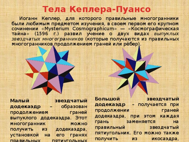 Тела Кеплера-Пуансо Иоганн Кеплер, для которого правильные многогранники были любимым предметом изучения, в своем первом его крупном сочинении «Mysterium Cosmographicum» — «Космографическая тайна» (1596 г.) развил учение о двух видах выпуклых звездчатых многогранников (которые получаются из правильных многогранников продолжением граней или рёбер). Большой звездчатый додекаэдр – получается при продолжении граней додекаэдра, при этом каждая грань заменяется на правильный звездчатый пятиугольник. Его можно также получить из икосаэдра, установкой на его гранях правильных треугольных пирамид. Малый звездчатый додекаэдр – образован продолжением граней выпуклого додекаэдра. Этот многогранник можно получить из додекаэдра, установкой на его гранях правильных пятиугольных пирамид. 