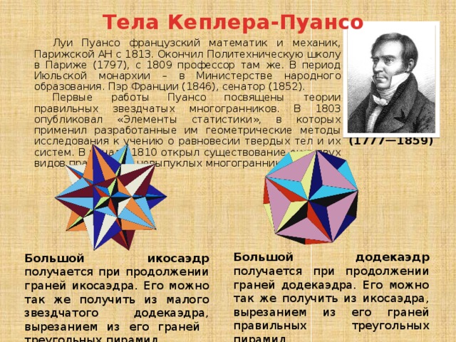 Тела Кеплера-Пуансо Луи Пуансо французский математик и механик, Парижской АН с 1813. Окончил Политехническую школу в Париже (1797), с 1809 профессор там же. В период Июльской монархии – в Министерстве народного образования. Пэр Франции (1846), сенатор (1852). Первые работы Пуансо посвящены теории правильных звездчатых многогранников. В 1803 опубликовал «Элементы статистики», в которых применил разработанные им геометрические методы исследования к учению о равновесии твердых тел и их систем. В начале 1810 открыл существование еще двух видов правильных невыпуклых многогранников. (1777—1859) Большой додекаэдр получается при продолжении граней додекаэдра. Его можно так же получить из икосаэдра, вырезанием из его граней правильных треугольных пирамид. Большой икосаэдр получается при продолжении граней икосаэдра. Его можно так же получить из малого звездчатого додекаэдра, вырезанием из его граней треугольных пирамид. 
