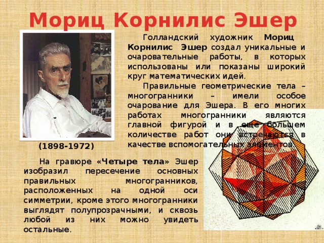 Мориц Корнилис Эшер Голландский художник Мориц Корнилис Эшер создал уникальные и очаровательные работы, в которых использованы или показаны широкий круг математических идей. Правильные геометрические тела – многогранники – имели особое очарование для Эшера. В его многих работах многогранники являются главной фигурой и в еще большем количестве работ они встречаются в качестве вспомогательных элементов. (1898-1972) На гравюре «Четыре тела» Эшер изобразил пересечение основных правильных многогранников, расположенных на одной оси симметрии, кроме этого многогранники выглядят полупрозрачными, и сквозь любой из них можно увидеть остальные. 