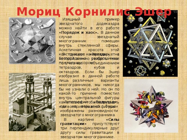 Мориц Корнилис Эшер Изящный пример звездчатого додекаэдра можно найти в его работе «Порядок и хаос». В данном случае звездчатый многогранник помещен внутрь стеклянной сферы. Аскетичная красота этой конструкции контрастирует с беспорядочно разбросанным по столу мусором. В гравюре «Звезды» , на которой можно увидеть тела, полученные объединением тетраэдров, кубов и октаэдров. Если бы Эшер изобразил в данной работе лишь различные варианты многогранников, мы никогда бы не узнали о ней. Но он по какой-то причине поместил внутрь центральной фигуры хамелеонов, чтобы затруднить нам восприятие всей фигуры. Литография «Водопад» , где на вершинах башен изображены разновидности звездчатого многогранника В картине «Силы гравитации» присутствуют три перпендикулярные друг другу силы гравитации в звездчатом многограннике. 
