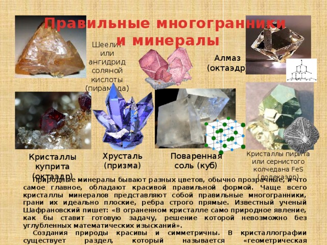 Правильные многогранники и минералы Шеелит или ангидрид соляной кислоты (пирамида) Алмаз (октаэдр) Кристаллы пирита или сернистого колчедана FeS (додекаэдр) Хрусталь (призма) Поваренная соль (куб) Кристаллы куприта (октаэдр) Природные минералы бывают разных цветов, обычно прозрачные, и что самое главное, обладают красивой правильной формой. Чаще всего кристаллы минералов представляют собой правильные многогранники, грани их идеально плоские, ребра строго прямые. Известный ученый Шафрановский пишет: «В ограненном кристалле само природное явление, как бы ставит готовую задачу, решение которой невозможно без углубленных математических изысканий». Создания природы красивы и симметричны. В кристаллографии существует раздел, который называется «геометрическая кристаллография». 