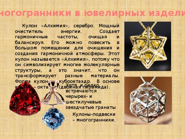 Многогранники в ювелирных изделиях Кулон «Алхимия», серебро. Мощный очиститель энергии. Создает гармоничные частоты, очищая и балансируя. Его можно повесить в большом помещении для очищения и создания гармоничной атмосферы. Этот кулон называется «Алхимия», потому что он символизирует многие молекулярные структуры, а это значит, что он трансформирует разные материалы. Форма кулона – кубооктаэдр. В основе кулона – октаэдр (двойная пирамида). Хотя и редко, встречаются черырех- и шестилучевые звездчатые гранаты Кулоны-подвески – многогранники. 