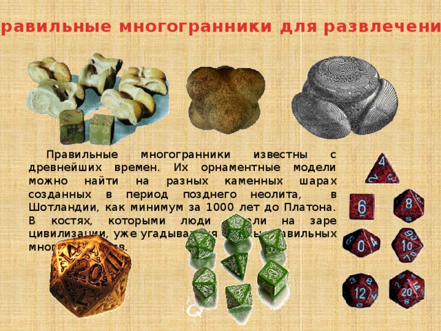 Правильные многогранники для развлечения Правильные многогранники известны с древнейших времен. Их орнаментные модели можно найти на разных каменных шарах созданных в период позднего неолита, в Шотландии, как минимум за 1000 лет до Платона. В костях, которыми люди играли на заре цивилизации, уже угадываются формы правильных многогранников. 