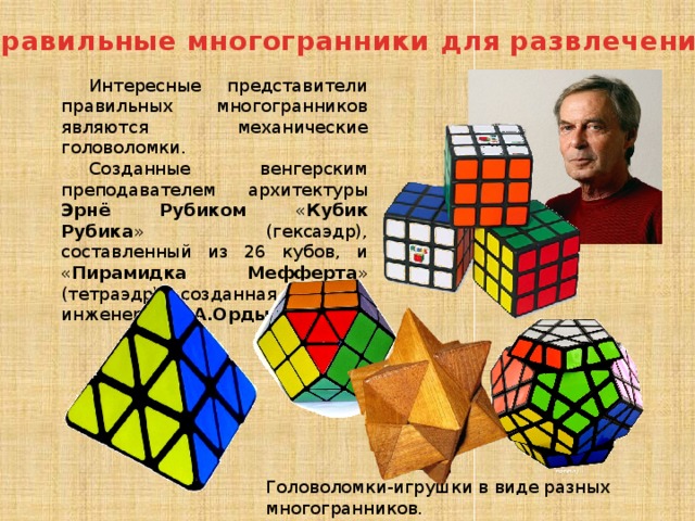Правильные многогранники для развлечения Интересные представители правильных многогранников являются механические головоломки. Созданные венгерским преподавателем архитектуры Эрнё Рубиком « Кубик Рубика » (гексаэдр), составленный из 26 кубов, и « Пирамидка Мефферта » (тетраэдр), созданная русским инженером А.А.Ордынцовым . Головоломки-игрушки в виде разных многогранников. 