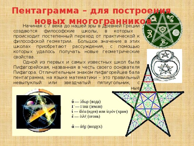 Пентаграмма – для построения новых многогранников Начиная с 7 века до нашей эры в Древней Греции создаются философские школы, в которых происходит постепенный переход от практической к философской геометрии. Большое значение в этих школах приобретают рассуждения, с помощью которых удалось получать новые геометрические свойства. Одной из первых и самых известных школ была Пифагорейская, названная в честь своего основателя Пифагора. Отличительным знаком пифагорейцев бала пентаграмма, на языке математики – это правильный невыпуклый или звездчатый пятиугольник, с применением которого строились правильные многогранники. В переводе с греческого – пять линий. Пентаграмме присваивалось способность защищать человека от злых духов. 