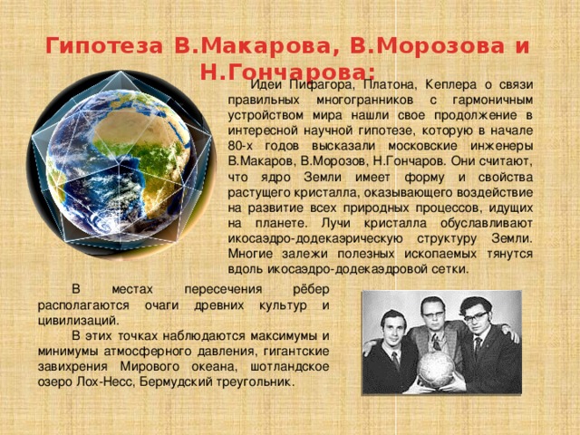 Гипотеза В.Макарова, В.Морозова и Н.Гончарова:  Идеи Пифагора, Платона, Кеплера о связи правильных многогранников с гармоничным устройством мира нашли свое продолжение в интересной научной гипотезе, которую в начале 80-х годов высказали московские инженеры В.Макаров, В.Морозов, Н.Гончаров. Они считают, что ядро Земли имеет форму и свойства растущего кристалла, оказывающего воздействие на развитие всех природных процессов, идущих на планете. Лучи кристалла обуславливают икосаэдро-додекаэрическую структуру Земли. Многие залежи полезных ископаемых тянутся вдоль икосаэдро-додекаэдровой сетки. В местах пересечения рёбер располагаются очаги древних культур и цивилизаций. В этих точках наблюдаются максимумы и минимумы атмосферного давления, гигантские завихрения Мирового океана, шотландское озеро Лох-Несс, Бермудский треугольник. 