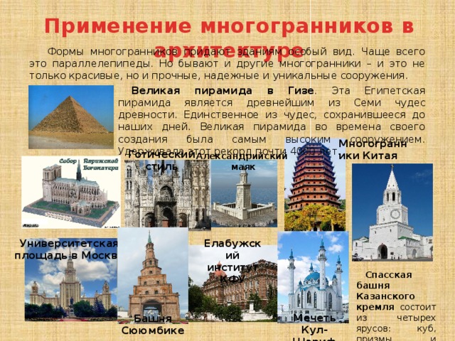 Применение многогранников в архитектуре Формы многогранников придают зданиям особый вид. Чаще всего это параллелепипеды. Но бывают и другие многогранники – и это не только красивые, но и прочные, надежные и уникальные сооружения. Великая пирамида в Гизе . Эта Египетская пирамида является древнейшим из Семи чудес древности. Единственное из чудес, сохранившееся до наших дней. Великая пирамида во времена своего создания была самым высоким сооружением. Удерживала этот рекорд почти 4000 лет. Многогранники Китая Готический стиль Александрийский маяк Елабужский институт КФУ Университетская площадь в Москве Спасская башня Казанского кремля состоит из четырех ярусов: куб, призмы и пирамида. Мечеть  Кул-Шариф Башня Сююмбике 