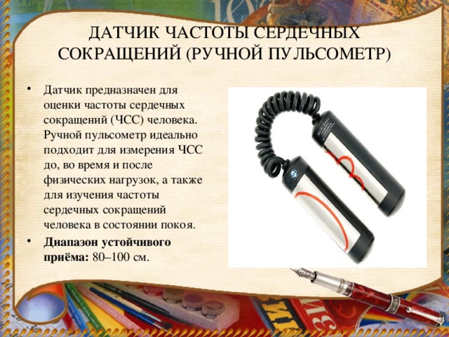 ДАТЧИК ЧАСТОТЫ СЕРДЕЧНЫХ СОКРАЩЕНИЙ (РУЧНОЙ ПУЛЬСОМЕТР) Датчик предназначен для оценки частоты сердечных сокращений (ЧСС) человека. Ручной пульсометр идеально подходит для измерения ЧСС до, во время и после физических нагрузок, а также для изучения частоты сердечных сокращений человека в состоянии покоя. Диапазон устойчивого приёма:  80–100 см. 