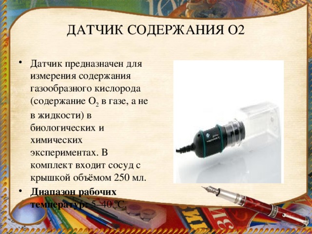 ДАТЧИК СОДЕРЖАНИЯ O2 Датчик предназначен для измерения содержания газообразного кислорода (содержание О 2  в газе, а не в жидкости) в биологических и химических экспериментах. В комплект входит сосуд с крышкой объёмом 250 мл. Диапазон рабочих температур:  5–40 ºС. 
