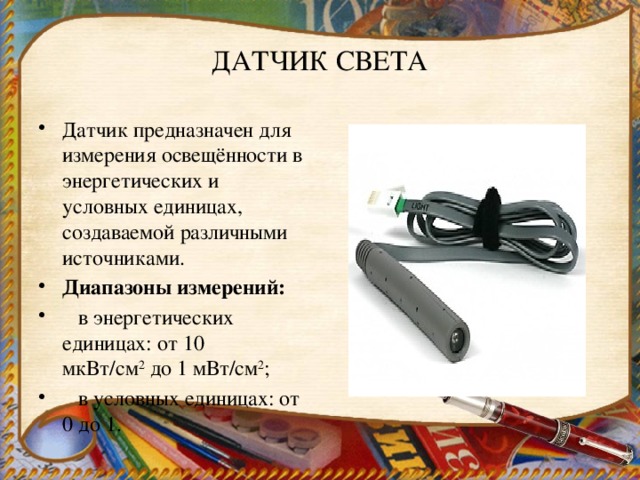 ДАТЧИК СВЕТА Датчик предназначен для  измерения освещённости в энергетических и условных единицах, создаваемой различными источниками. Диапазоны измерений:     в энергетических единицах: от 10 мкВт/см 2  до 1 мВт/см 2 ;     в условных единицах: от 0 до 1. 