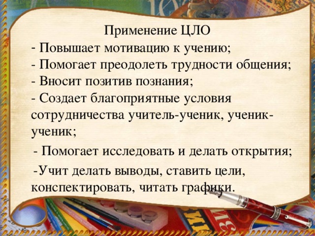 Применение ЦЛО  - Повышает мотивацию к учению;  - Помогает преодолеть трудности общения;  - Вносит позитив познания;  - Создает благоприятные условия сотрудничества учитель-ученик, ученик-ученик;  - Помогает исследовать и делать открытия;  -Учит делать выводы, ставить цели, конспектировать, читать графики. 