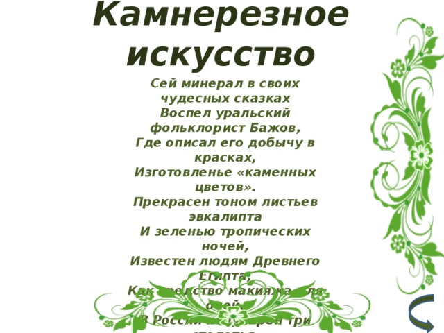 Камнерезное искусство Сей минерал в своих чудесных сказках  Воспел уральский фольклорист Бажов,  Где описал его добычу в красках,  Изготовленье «каменных цветов».  Прекрасен тоном листьев эвкалипта  И зеленью тропических ночей,  Известен людям Древнего Египта,  Как средство макияжа для очей.  В России популярен три столетья,  Изделий из него – богатый ряд,  Зелёные чаруют разноцветья,  Энергией космической «горят».   2 