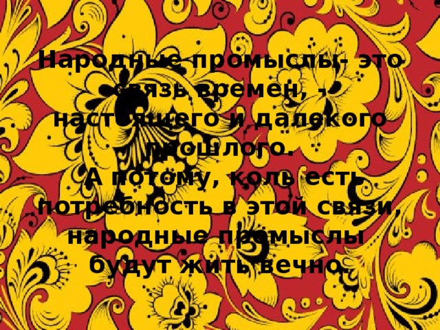 Народные промыслы- это связь времен, - настоящего и далекого прошлого.  А потому, коль есть потребность в этой связи, народные промыслы будут жить вечно. 2 