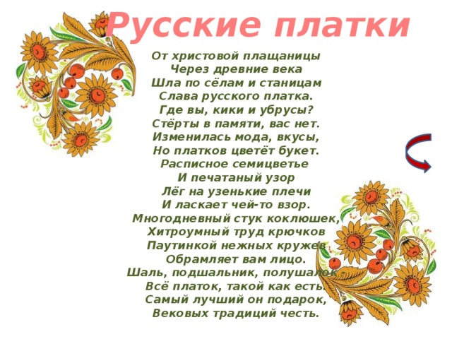 Русские платки От христовой плащаницы  Через древние века  Шла по сёлам и станицам  Слава русского платка.  Где вы, кики и убрусы?  Стёрты в памяти, вас нет.  Изменилась мода, вкусы,  Но платков цветёт букет.  Расписное семицветье   И печатаный узор  Лёг на узенькие плечи  И ласкает чей-то взор.  Многодневный стук коклюшек,  Хитроумный труд крючков  Паутинкой нежных кружев  Обрамляет вам лицо.  Шаль, подшальник, полушалок -  Всё платок, такой как есть.  Самый лучший он подарок,  Вековых традиций честь. 2 