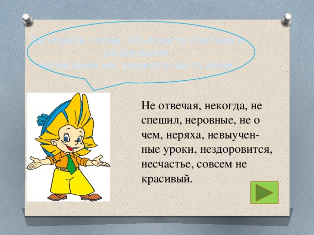 Запишите слова, объясните слитное и раздельное написание не , укажите часть речи: Не отвечая, некогда, не спешил, неровные, не о чем, неряха, невыучен- ные уроки, нездоровится, несчастье, совсем не красивый. 