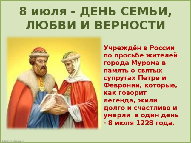 8 июля - ДЕНЬ СЕМЬИ, ЛЮБВИ И ВЕРНОСТИ  Учреждён в России по просьбе жителей города Мурома в память о святых супругах Петре и Февронии, которые, как говорит легенда, жили долго и счастливо и умерли в один день - 8 июля 1228 года.