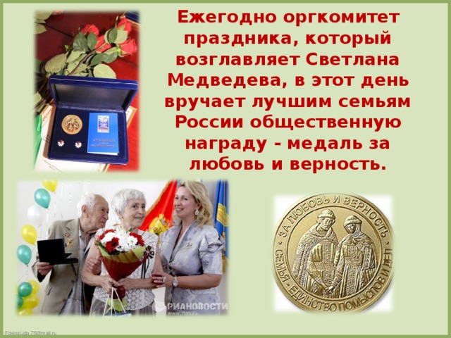 Ежегодно оргкомитет праздника, который возглавляет Светлана Медведева, в этот день вручает лучшим семьям России общественную награду - медаль за любовь и верность.
