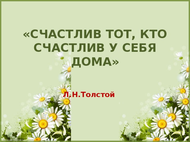 «СЧАСТЛИВ ТОТ, КТО СЧАСТЛИВ У СЕБЯ ДОМА»   Л.Н.Толстой