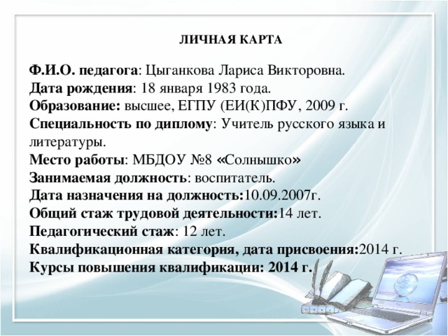        ЛИЧНАЯ КАРТА   Ф.И.О. педагога : Цыганкова Лариса Викторовна. Дата рождения : 18 января 1983 года. Образование: высшее, ЕГПУ (ЕИ(К)ПФУ, 2009 г. Специальность по диплому : Учитель русского языка и литературы. Место работы : МБДОУ №8 « Солнышко » Занимаемая должность : воспитатель. Дата назначения на должность: 10.09.2007г. Общий стаж трудовой деятельности: 14 лет. Педагогический стаж : 12 лет. Квалификационная категория, дата присвоения: 2014 г. Курсы повышения квалификации: 2014 г.  