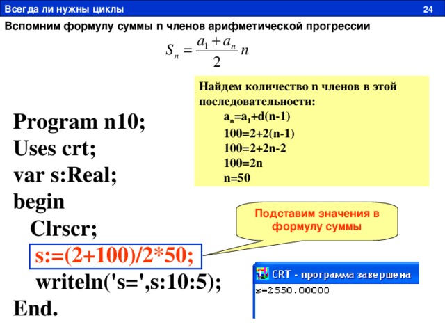 Всегда ли нужны циклы  24 Вспомним формулу суммы n членов арифметической прогрессии Найдем количество n членов в этой последовательности :   a n =a 1 +d(n-1)  100=2+2(n-1)  100=2+2n-2  100=2n  n=50 Program n1 0 ; Uses crt; var s:Real; begin  Clrscr;  s:=(2+100)/2*50;  writeln('s=',s:10:5); End. Подставим значения в формулу суммы 