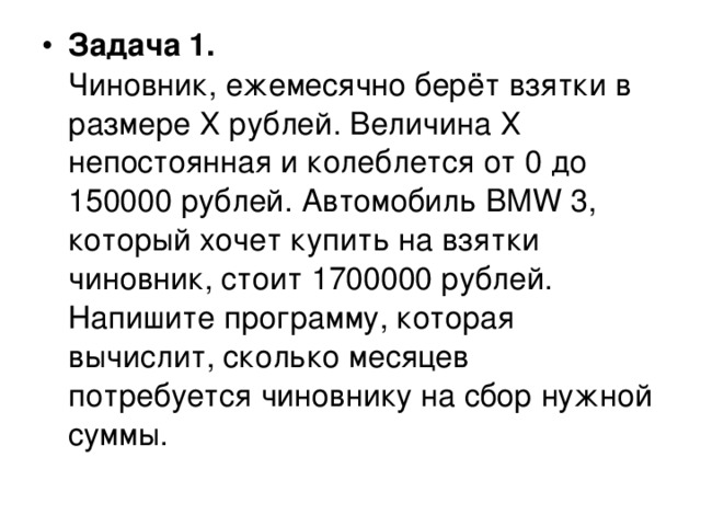 Задача 1.  Чиновник, ежемесячно берёт взятки в размере Х рублей. Величина Х непостоянная и колеблется от 0 до 150000 рублей. Автомобиль BMW 3, который хочет купить на взятки чиновник, стоит 1700000 рублей. Напишите программу, которая вычислит, сколько месяцев потребуется чиновнику на сбор нужной суммы. 