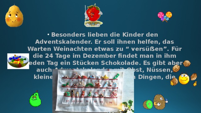 Besonders lieben die Kinder den Adventskalender. Er soll ihnen helfen, das Warten Weinachten etwas zu “ versüẞen”. Für die 24 Tage im Dezember findet man in ihm jeden Tag ein Stücken Schokolade. Es gibt aber auch Adwentskalender mit Obst, Nüssen, kleinen Spielzeug und anderen Dingen, die Spass machen. 