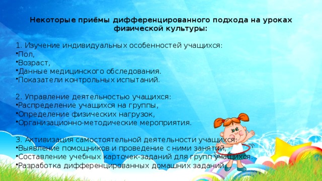 Некоторые приёмы дифференцированного подхода на уроках физической культуры: 1. Изучение индивидуальных особенностей учащихся: Пол, Возраст, Данные медицинского обследования. Показатели контрольных испытаний. 2. Управление деятельностью учащихся: Распределение учащихся на группы, Определение физических нагрузок, Организационно-методические мероприятия. 3. Активизация самостоятельной деятельности учащихся: Выявление помощников и проведение с ними занятий, Составление учебных карточек-заданий для групп учащихся. Разработка дифференцированных домашних заданий. 