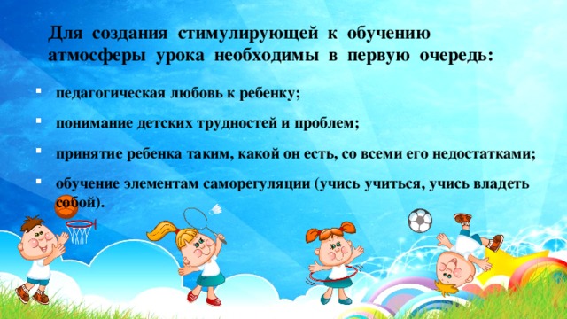 Для создания стимулирующей к обучению атмосферы урока необходимы в первую очередь: педагогическая любовь к ребенку; понимание детских трудностей и проблем; принятие ребенка таким, какой он есть, со всеми его недостатками; обучение элементам саморегуляции (учись учиться, учись владеть собой). 