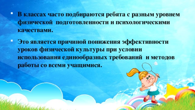 В классах часто подбираются ребята с разным уровнем физической подготовленности и психологическими качествами. Это является причиной понижения эффективности уроков физической культуры при условии использования единообразных требований и методов работы со всеми учащимися. 