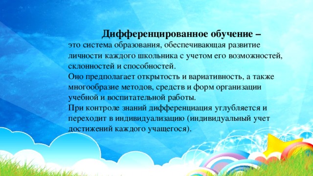 Дифференцированное обучение – это система образования, обеспечивающая развитие личности каждого школьника с учетом его возможностей, склонностей и способностей. Оно предполагает открытость и вариативность, а также многообразие методов, средств и форм организации учебной и воспитательной работы. При контроле знаний дифференциация углубляется и переходит в индивидуализацию (индивидуальный учет достижений каждого учащегося). 