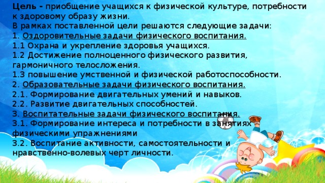 Цель -  приобщение учащихся к физической культуре, потребности к здоровому образу жизни. В рамках поставленной цели решаются следующие задачи: 1.  Оздоровительные задачи физического воспитания. 1.1 Охрана и укрепление здоровья учащихся. 1.2 Достижение полноценного физического развития, гармоничного телосложения. 1.3 повышение умственной и физической работоспособности. 2.  Образовательные задачи физического воспитания. 2.1. Формирование двигательных умений и навыков. 2.2. Развитие двигательных способностей. 3.  Воспитательные задачи физического воспитания. 3.1. Формирование интереса и потребности в занятиях физическими упражнениями 3.2. Воспитание активности, самостоятельности и нравственно-волевых черт личности. 