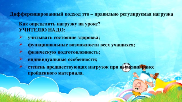 Дифференцированный подход это – правильно регулируемая нагрузка Как определить нагрузку на уроке? УЧИТЕЛЮ НАДО: учитывать состояние здоровья; функциональные возможности всех учащихся; физическую подготовленность; индивидуальные особенности; степень предшествующих нагрузок при изучении ранее пройденного материала. учитывать состояние здоровья; функциональные возможности всех учащихся; физическую подготовленность; индивидуальные особенности; степень предшествующих нагрузок при изучении ранее пройденного материала. 