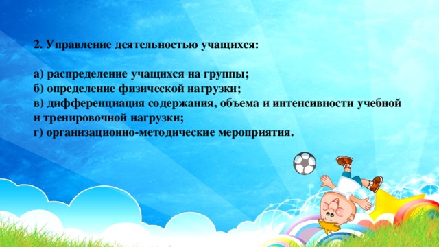 2. Управление деятельностью учащихся:  а) распределение учащихся на группы; б) определение физической нагрузки;  в) дифференциация содержания, объема и интенсивности учебной и тренировочной нагрузки;  г) организационно-методические мероприятия. 