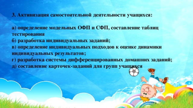 3. Активизация самостоятельной деятельности учащихся:  а) определение модельных ОФП и СФП, составление таблиц тестирования  б) разработка индивидуальных заданий;  в) определение индивидуальных подходов к оценке динамики индивидуальных результатов;  г) разработка системы дифференцированных домашних заданий;  д) составление карточек-заданий для групп учащихся 