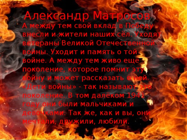 Александр Матросов А между тем свой вклад в Победу внесли и жители наших сёл. Уходят ветераны Великой Отечественной войны. Уходит и память о той войне. А между тем живо ещё поколение, которое помнит эту войну и может рассказать о ней. «Дети войны» - так называют это поколение. В том далёком 1941 году они были мальчиками и девочками. Так же, как и вы, они мечтали, дружили, любили. 